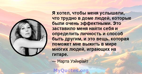 Я хотел, чтобы меня услышали, что трудно в доме людей, которые были очень эффектными. Это заставило меня найти себя и определить личность и способ быть другим, и это вещь, которая поможет мне выжить в мире многих людей, 