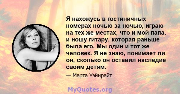 Я нахожусь в гостиничных номерах ночью за ночью, играю на тех же местах, что и мой папа, и ношу гитару, которая раньше была его. Мы один и тот же человек. Я не знаю, понимает ли он, сколько он оставил наследие своим