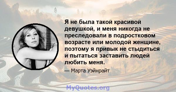 Я не была такой красивой девушкой, и меня никогда не преследовали в подростковом возрасте или молодой женщине, поэтому я привык не стыдиться и пытаться заставить людей любить меня.