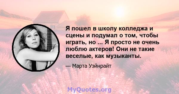 Я пошел в школу колледжа и сцены и подумал о том, чтобы играть, но ... Я просто не очень люблю актеров! Они не такие веселые, как музыканты.