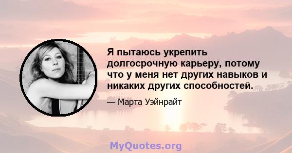 Я пытаюсь укрепить долгосрочную карьеру, потому что у меня нет других навыков и никаких других способностей.