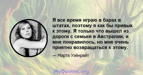 Я все время играю в барах в штатах, поэтому я как бы привык к этому. Я только что вышел из дороги с семьей в Австралии, и мне понравилось, но мне очень приятно возвращаться к этому.