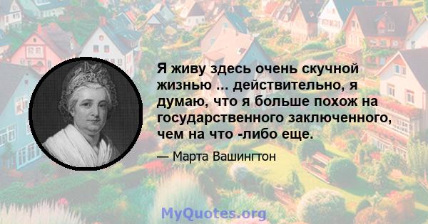 Я живу здесь очень скучной жизнью ... действительно, я думаю, что я больше похож на государственного заключенного, чем на что -либо еще.