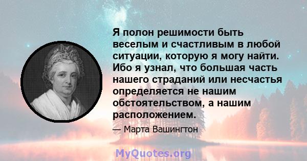 Я полон решимости быть веселым и счастливым в любой ситуации, которую я могу найти. Ибо я узнал, что большая часть нашего страданий или несчастья определяется не нашим обстоятельством, а нашим расположением.