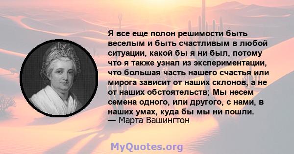 Я все еще полон решимости быть веселым и быть счастливым в любой ситуации, какой бы я ни был, потому что я также узнал из экспериментации, что большая часть нашего счастья или мирога зависит от наших склонов, а не от