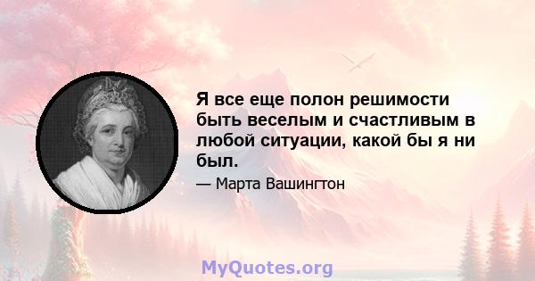 Я все еще полон решимости быть веселым и счастливым в любой ситуации, какой бы я ни был.