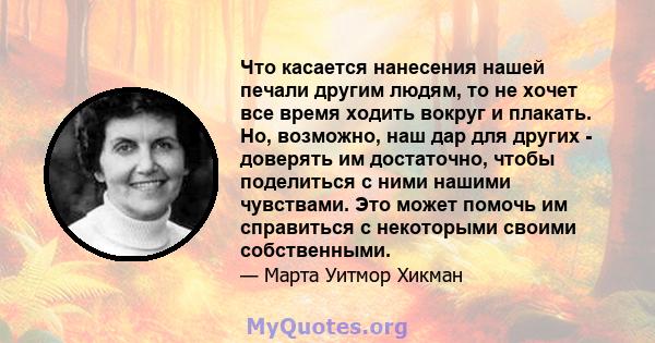 Что касается нанесения нашей печали другим людям, то не хочет все время ходить вокруг и плакать. Но, возможно, наш дар для других - доверять им достаточно, чтобы поделиться с ними нашими чувствами. Это может помочь им