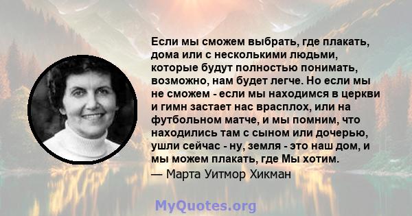 Если мы сможем выбрать, где плакать, дома или с несколькими людьми, которые будут полностью понимать, возможно, нам будет легче. Но если мы не сможем - если мы находимся в церкви и гимн застает нас врасплох, или на