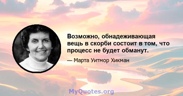 Возможно, обнадеживающая вещь в скорби состоит в том, что процесс не будет обманут.