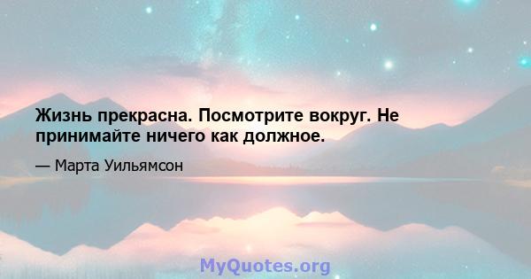 Жизнь прекрасна. Посмотрите вокруг. Не принимайте ничего как должное.