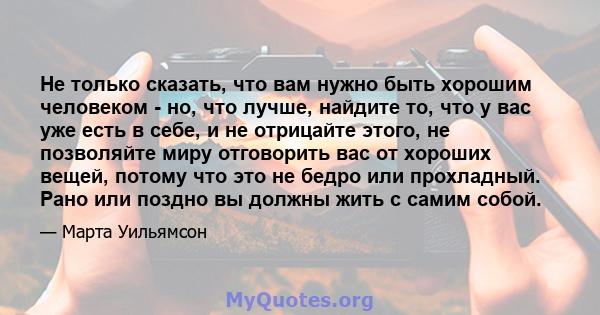 Не только сказать, что вам нужно быть хорошим человеком - но, что лучше, найдите то, что у вас уже есть в себе, и не отрицайте этого, не позволяйте миру отговорить вас от хороших вещей, потому что это не бедро или