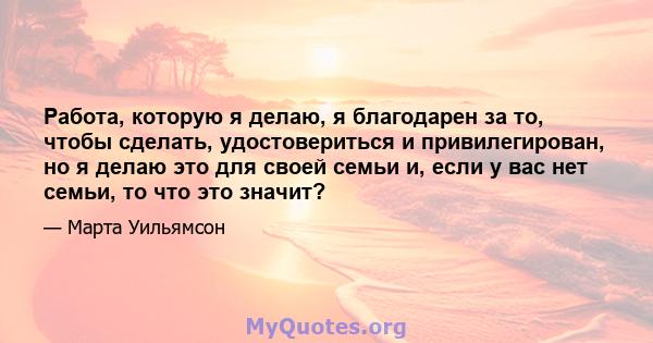 Работа, которую я делаю, я благодарен за то, чтобы сделать, удостовериться и привилегирован, но я делаю это для своей семьи и, если у вас нет семьи, то что это значит?