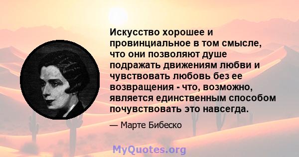 Искусство хорошее и провинциальное в том смысле, что они позволяют душе подражать движениям любви и чувствовать любовь без ее возвращения - что, возможно, является единственным способом почувствовать это навсегда.