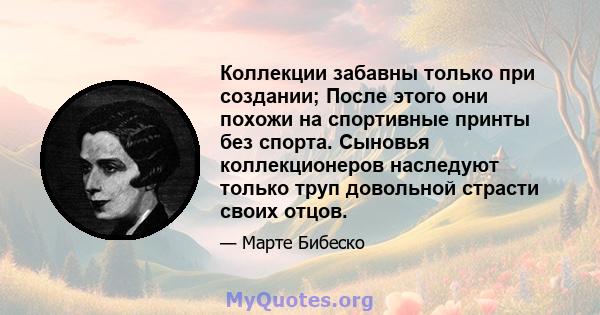 Коллекции забавны только при создании; После этого они похожи на спортивные принты без спорта. Сыновья коллекционеров наследуют только труп довольной страсти своих отцов.