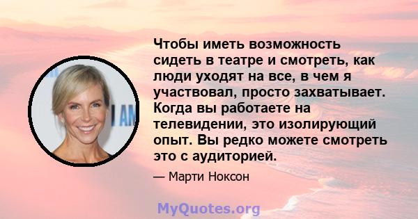 Чтобы иметь возможность сидеть в театре и смотреть, как люди уходят на все, в чем я участвовал, просто захватывает. Когда вы работаете на телевидении, это изолирующий опыт. Вы редко можете смотреть это с аудиторией.