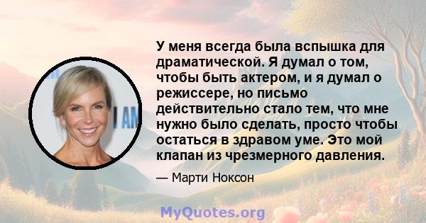 У меня всегда была вспышка для драматической. Я думал о том, чтобы быть актером, и я думал о режиссере, но письмо действительно стало тем, что мне нужно было сделать, просто чтобы остаться в здравом уме. Это мой клапан