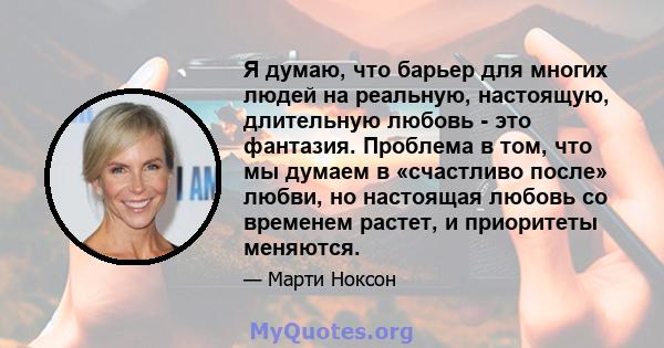 Я думаю, что барьер для многих людей на реальную, настоящую, длительную любовь - это фантазия. Проблема в том, что мы думаем в «счастливо после» любви, но настоящая любовь со временем растет, и приоритеты меняются.