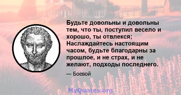 Будьте довольны и довольны тем, что ты, поступил весело и хорошо, ты отвлекся; Наслаждайтесь настоящим часом, будьте благодарны за прошлое, и не страх, и не желают, подходы последнего.