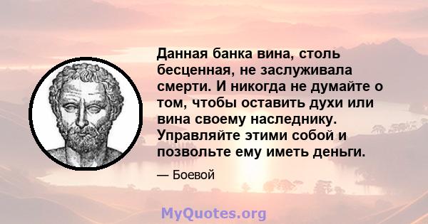 Данная банка вина, столь бесценная, не заслуживала смерти. И никогда не думайте о том, чтобы оставить духи или вина своему наследнику. Управляйте этими собой и позвольте ему иметь деньги.