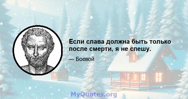 Если слава должна быть только после смерти, я не спешу.