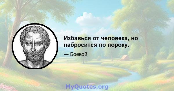 Избавься от человека, но набросится по пороку.