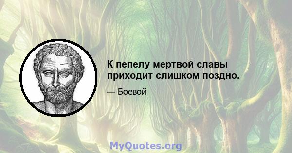 К пепелу мертвой славы приходит слишком поздно.