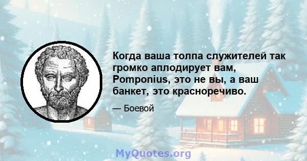 Когда ваша толпа служителей так громко аплодирует вам, Pomponius, это не вы, а ваш банкет, это красноречиво.