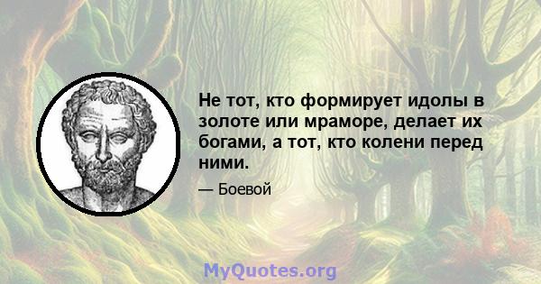 Не тот, кто формирует идолы в золоте или мраморе, делает их богами, а тот, кто колени перед ними.