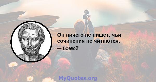 Он ничего не пишет, чьи сочинения не читаются.