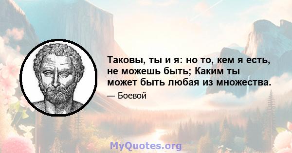 Таковы, ты и я: но то, кем я есть, не можешь быть; Каким ты может быть любая из множества.