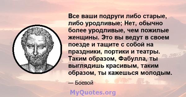 Все ваши подруги либо старые, либо уродливые; Нет, обычно более уродливые, чем пожилые женщины. Это вы ведут в своем поезде и тащите с собой на праздники, портики и театры. Таким образом, Фабулла, ты выглядишь красивым, 