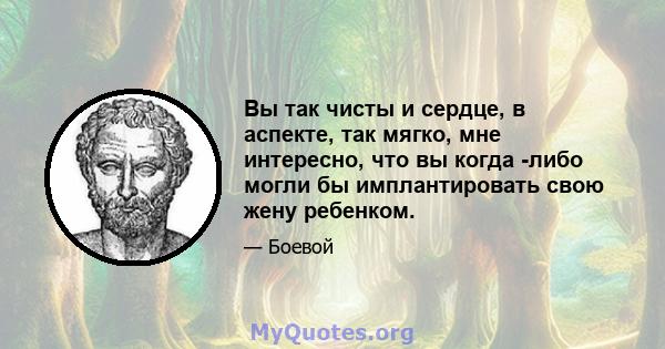 Вы так чисты и сердце, в аспекте, так мягко, мне интересно, что вы когда -либо могли бы имплантировать свою жену ребенком.