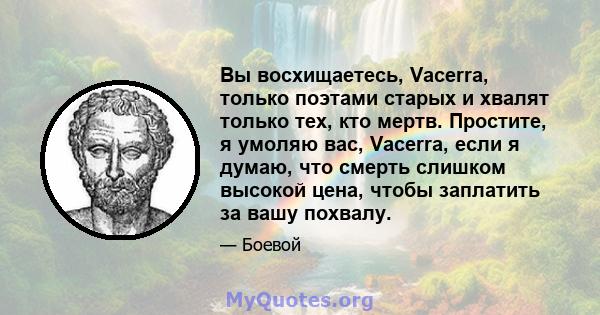 Вы восхищаетесь, Vacerra, только поэтами старых и хвалят только тех, кто мертв. Простите, я умоляю вас, Vacerra, если я думаю, что смерть слишком высокой цена, чтобы заплатить за вашу похвалу.