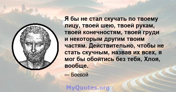 Я бы не стал скучать по твоему лицу, твоей шею, твоей рукам, твоей конечностям, твоей груди и некоторым другим твоим частям. Действительно, чтобы не стать скучным, назвав их всех, я мог бы обойтись без тебя, Хлоя,