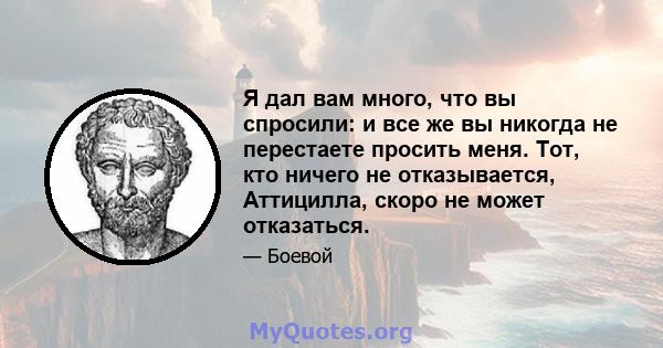 Я дал вам много, что вы спросили: и все же вы никогда не перестаете просить меня. Тот, кто ничего не отказывается, Аттицилла, скоро не может отказаться.