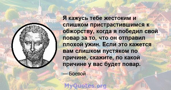 Я кажусь тебе жестоким и слишком пристрастившимся к обжорству, когда я победил свой повар за то, что он отправил плохой ужин. Если это кажется вам слишком пустяком по причине, скажите, по какой причине у вас будет повар.