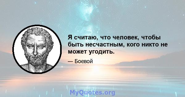 Я считаю, что человек, чтобы быть несчастным, кого никто не может угодить.