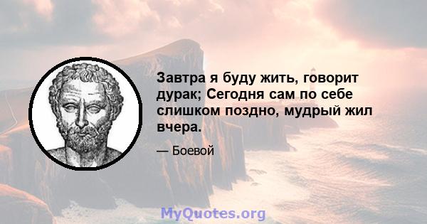 Завтра я буду жить, говорит дурак; Сегодня сам по себе слишком поздно, мудрый жил вчера.