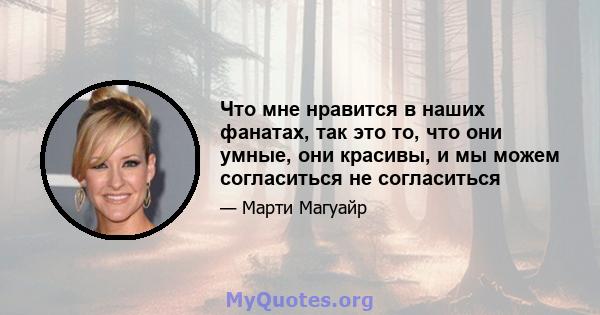 Что мне нравится в наших фанатах, так это то, что они умные, они красивы, и мы можем согласиться не согласиться