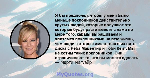 Я бы предпочел, чтобы у меня было меньше поклонников действительно крутых людей, которые получают это, которые будут расти вместе с нами по мере того, как мы выращиваем и являемся поклонниками на всю жизнь, чем люди,