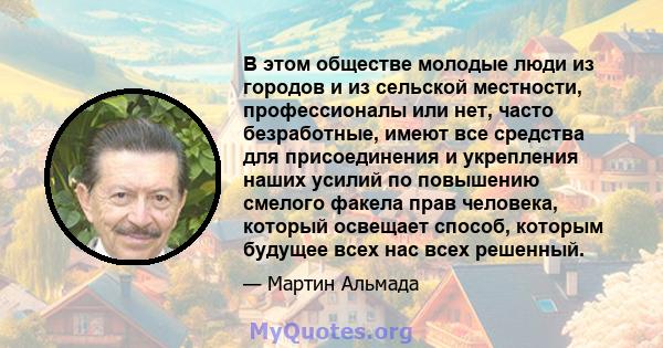 В этом обществе молодые люди из городов и из сельской местности, профессионалы или нет, часто безработные, имеют все средства для присоединения и укрепления наших усилий по повышению смелого факела прав человека,