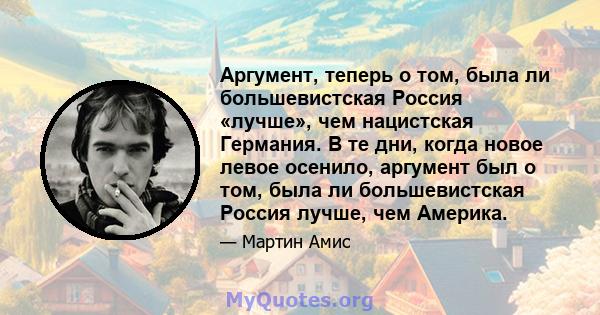 Аргумент, теперь о том, была ли большевистская Россия «лучше», чем нацистская Германия. В те дни, когда новое левое осенило, аргумент был о том, была ли большевистская Россия лучше, чем Америка.