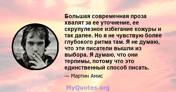 Большая современная проза хвалят за ее уточнение, ее скрупулезное избегание кожуры и так далее. Но я не чувствую более глубокого ритма там. Я не думаю, что эти писатели вышли из выбора. Я думаю, что они терпимы, потому