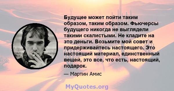 Будущее может пойти таким образом, таким образом. Фьючерсы будущего никогда не выглядели такими скалистыми. Не кладите на это деньги. Возьмите мой совет и придерживайтесь настоящего. Это настоящий материал, единственный 