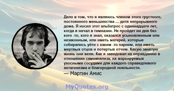 Дело в том, что я являюсь членом этого грустного, постоянного меньшинства ... дитя непрерывного дома. Я носил этот альбатрос с одиннадцати лет, когда я начал в гимназии. Не пройдет ни дня без кого -то, кого я знал,