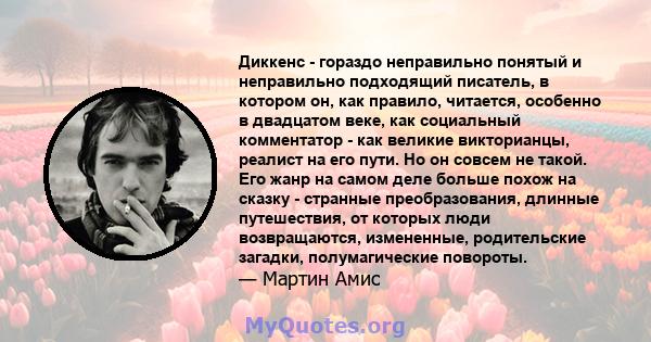 Диккенс - гораздо неправильно понятый и неправильно подходящий писатель, в котором он, как правило, читается, особенно в двадцатом веке, как социальный комментатор - как великие викторианцы, реалист на его пути. Но он