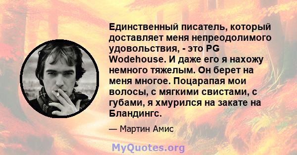 Единственный писатель, который доставляет меня непреодолимого удовольствия, - это PG Wodehouse. И даже его я нахожу немного тяжелым. Он берет на меня многое. Поцарапая мои волосы, с мягкими свистами, с губами, я