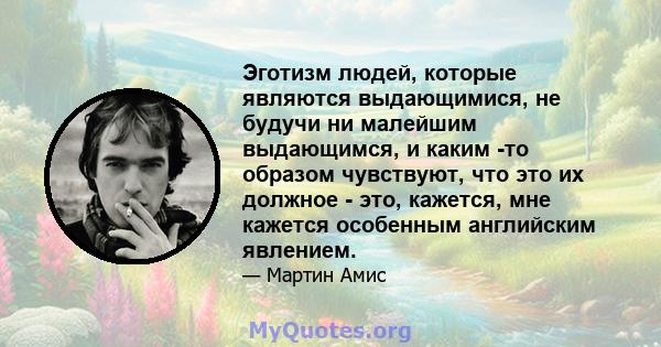 Эготизм людей, которые являются выдающимися, не будучи ни малейшим выдающимся, и каким -то образом чувствуют, что это их должное - это, кажется, мне кажется особенным английским явлением.