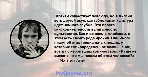 Эготизм существует повсюду, но в Англии есть другой вкус, где таблоидная культура идет намного глубже. Это просто снисходительность вульгарности, вульгарство. Как и во всем английском, в этом есть своего рода ирония.