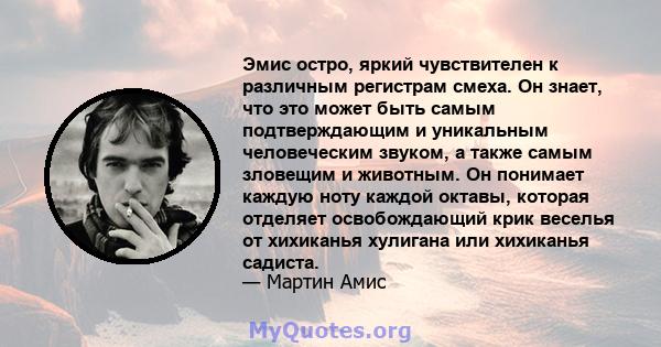 Эмис остро, яркий чувствителен к различным регистрам смеха. Он знает, что это может быть самым подтверждающим и уникальным человеческим звуком, а также самым зловещим и животным. Он понимает каждую ноту каждой октавы,